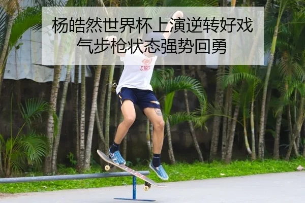 杨皓然世界杯上演逆转好戏 气步枪状态强势回勇